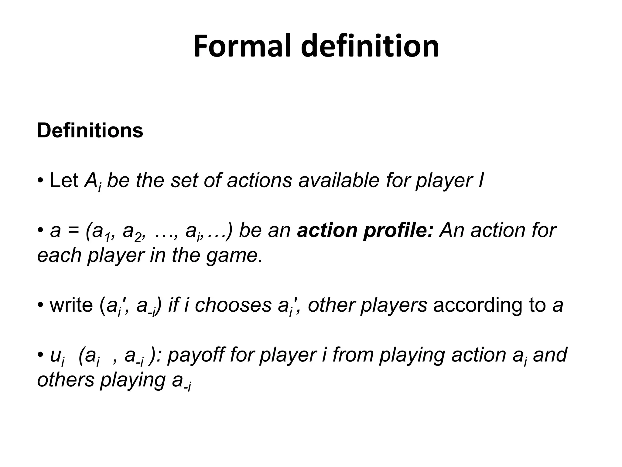 Formal definition

Definitions

• Let Ai be the set of actions available for player I

• a = (a1, a2, …, ai,…) be an action profile: An action for
each player in the game.

• write (ai', a-i) if i chooses ai', other players according to a

• ui (ai , a-i ): payoff for player i from playing action ai and
others playing a-i
 