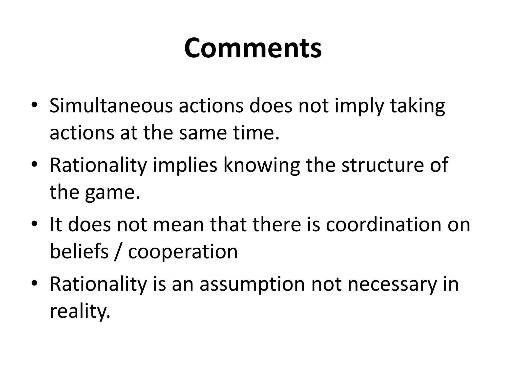 Comments
• Simultaneous actions does not imply taking
  actions at the same time.
• Rationality implies knowing the structure of
  the game.
• It does not mean that there is coordination on
  beliefs / cooperation
• Rationality is an assumption not necessary in
  reality.
 