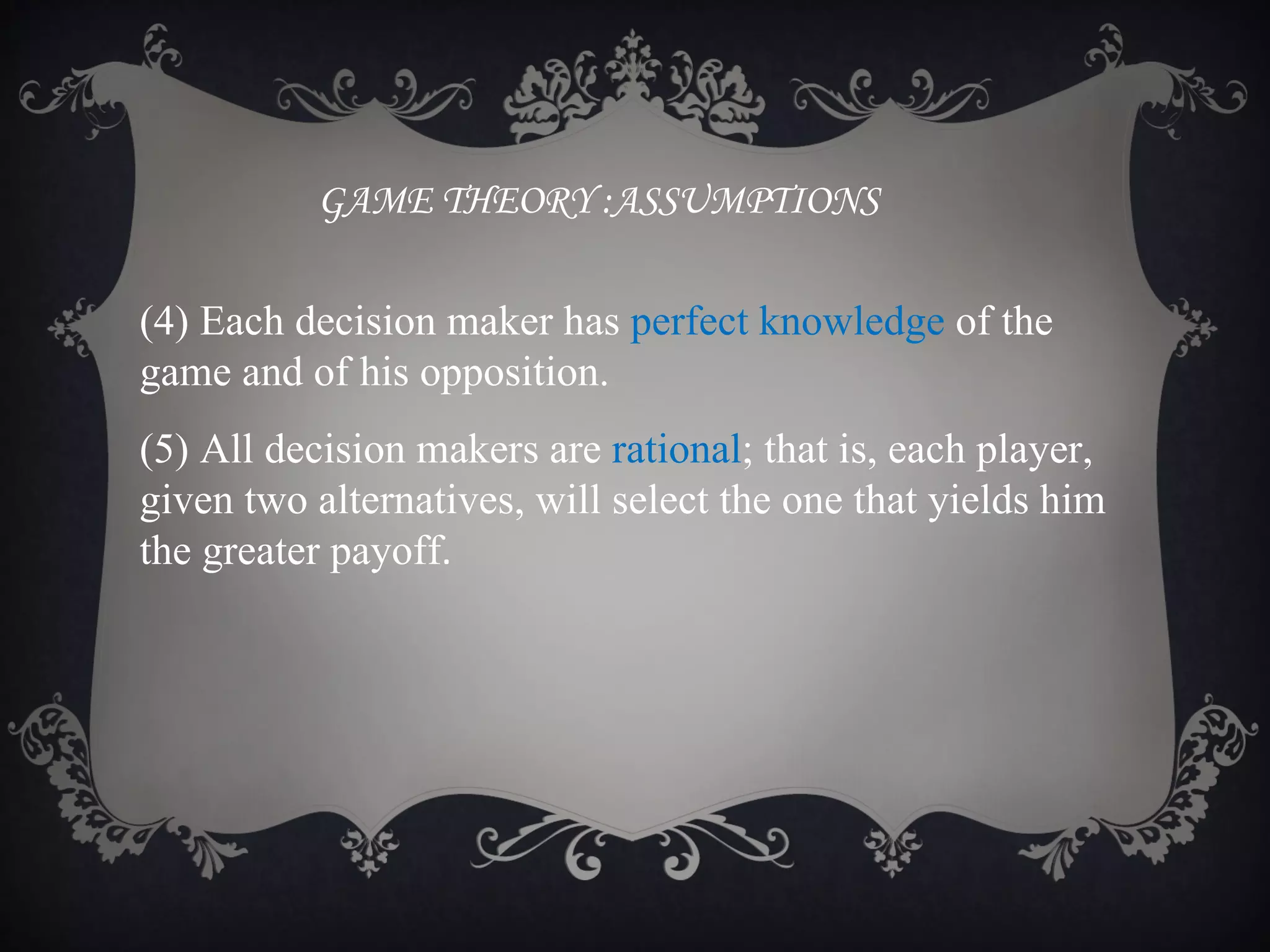 GAME THEORY :ASSUMPTIONS

(4) Each decision maker has perfect knowledge of the
game and of his opposition.
(5) All decision makers are rational; that is, each player,
given two alternatives, will select the one that yields him
the greater payoff.
 