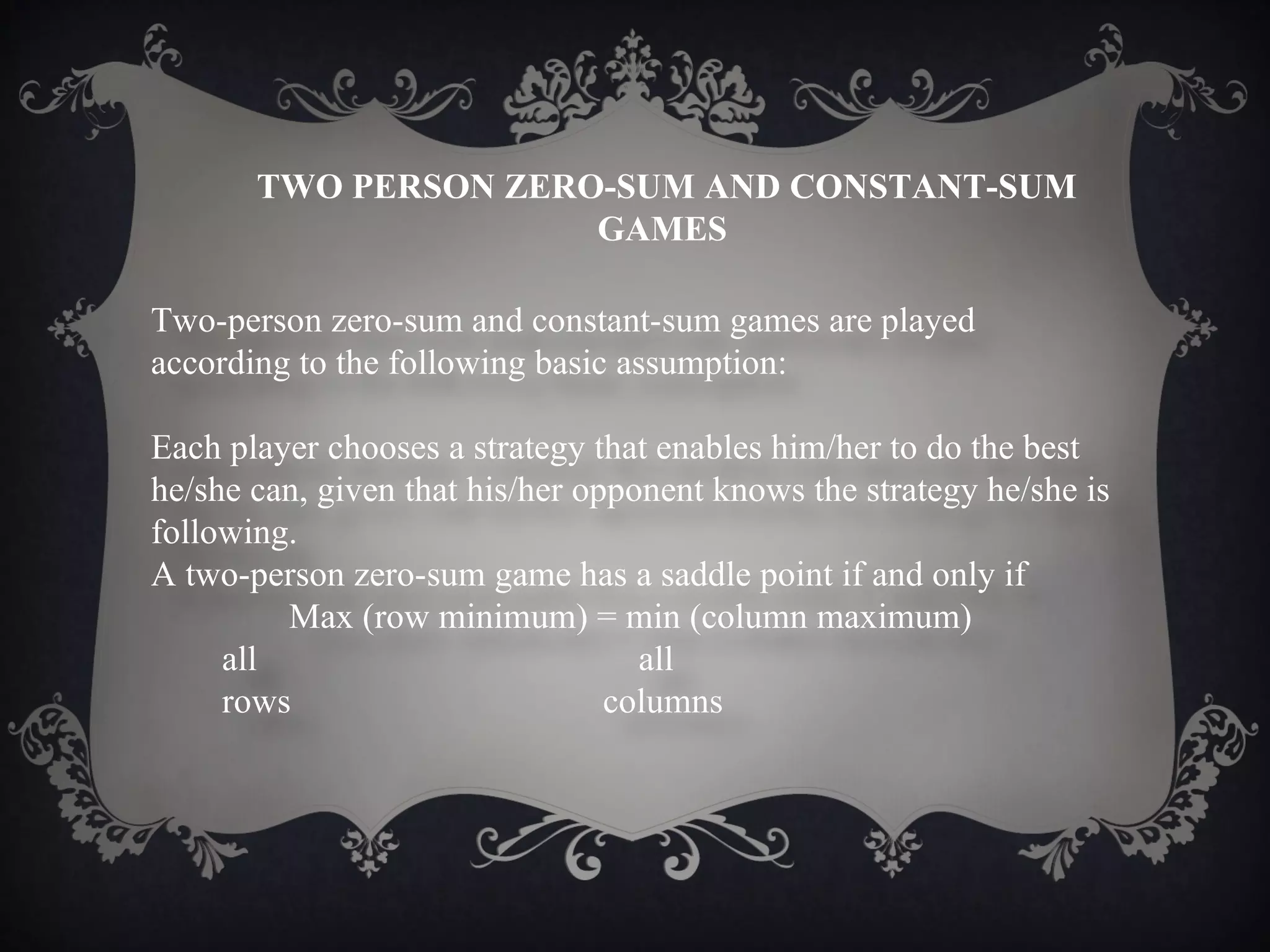 TWO PERSON ZERO-SUM AND CONSTANT-SUM
                      GAMES

Two-person zero-sum and constant-sum games are played
according to the following basic assumption:

Each player chooses a strategy that enables him/her to do the best
he/she can, given that his/her opponent knows the strategy he/she is
following.
A two-person zero-sum game has a saddle point if and only if
         Max (row minimum) = min (column maximum)
     all                           all
     rows                        columns
 