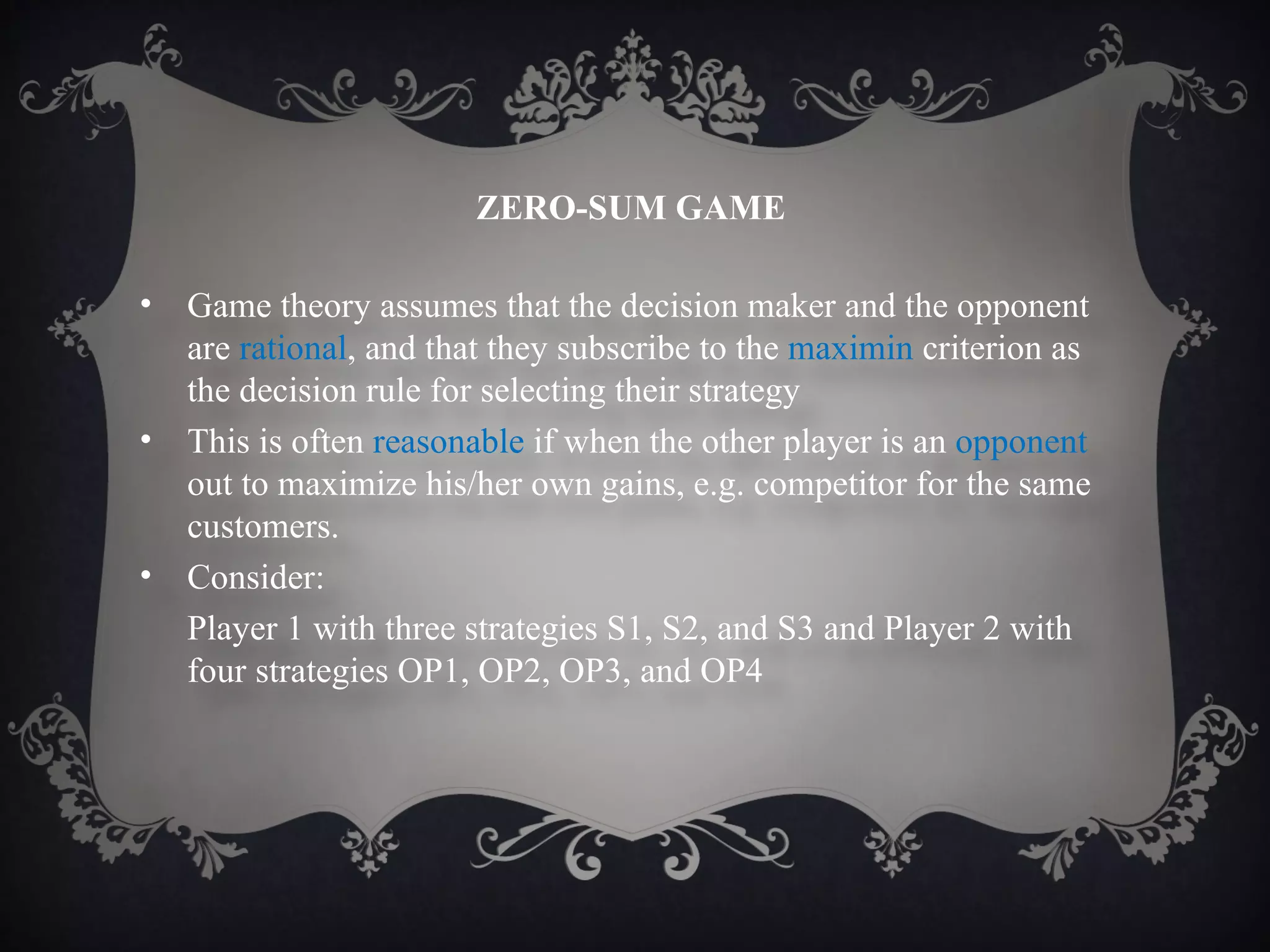 ZERO-SUM GAME

•   Game theory assumes that the decision maker and the opponent
    are rational, and that they subscribe to the maximin criterion as
    the decision rule for selecting their strategy
•   This is often reasonable if when the other player is an opponent
    out to maximize his/her own gains, e.g. competitor for the same
    customers.
•   Consider:
    Player 1 with three strategies S1, S2, and S3 and Player 2 with
    four strategies OP1, OP2, OP3, and OP4
 