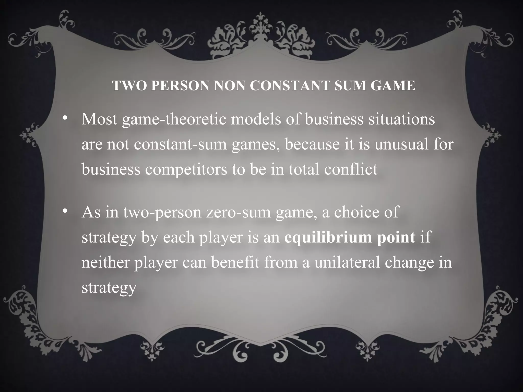 TWO PERSON NON CONSTANT SUM GAME

• Most game-theoretic models of business situations
  are not constant-sum games, because it is unusual for
  business competitors to be in total conflict

• As in two-person zero-sum game, a choice of
  strategy by each player is an equilibrium point if
  neither player can benefit from a unilateral change in
  strategy
 