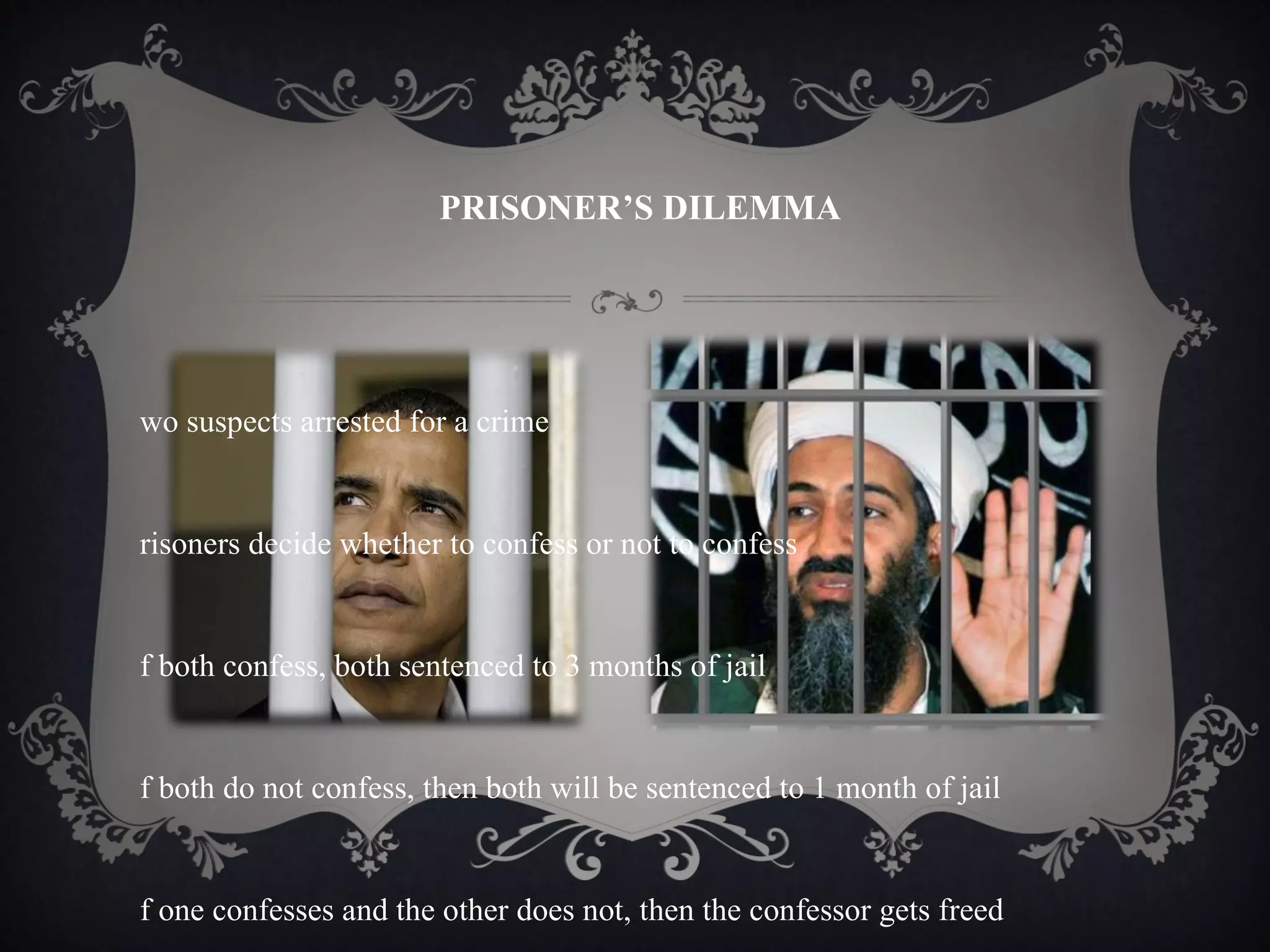PRISONER’S DILEMMA




wo suspects arrested for a crime


risoners decide whether to confess or not to confess


f both confess, both sentenced to 3 months of jail


f both do not confess, then both will be sentenced to 1 month of jail


f one confesses and the other does not, then the confessor gets freed
 