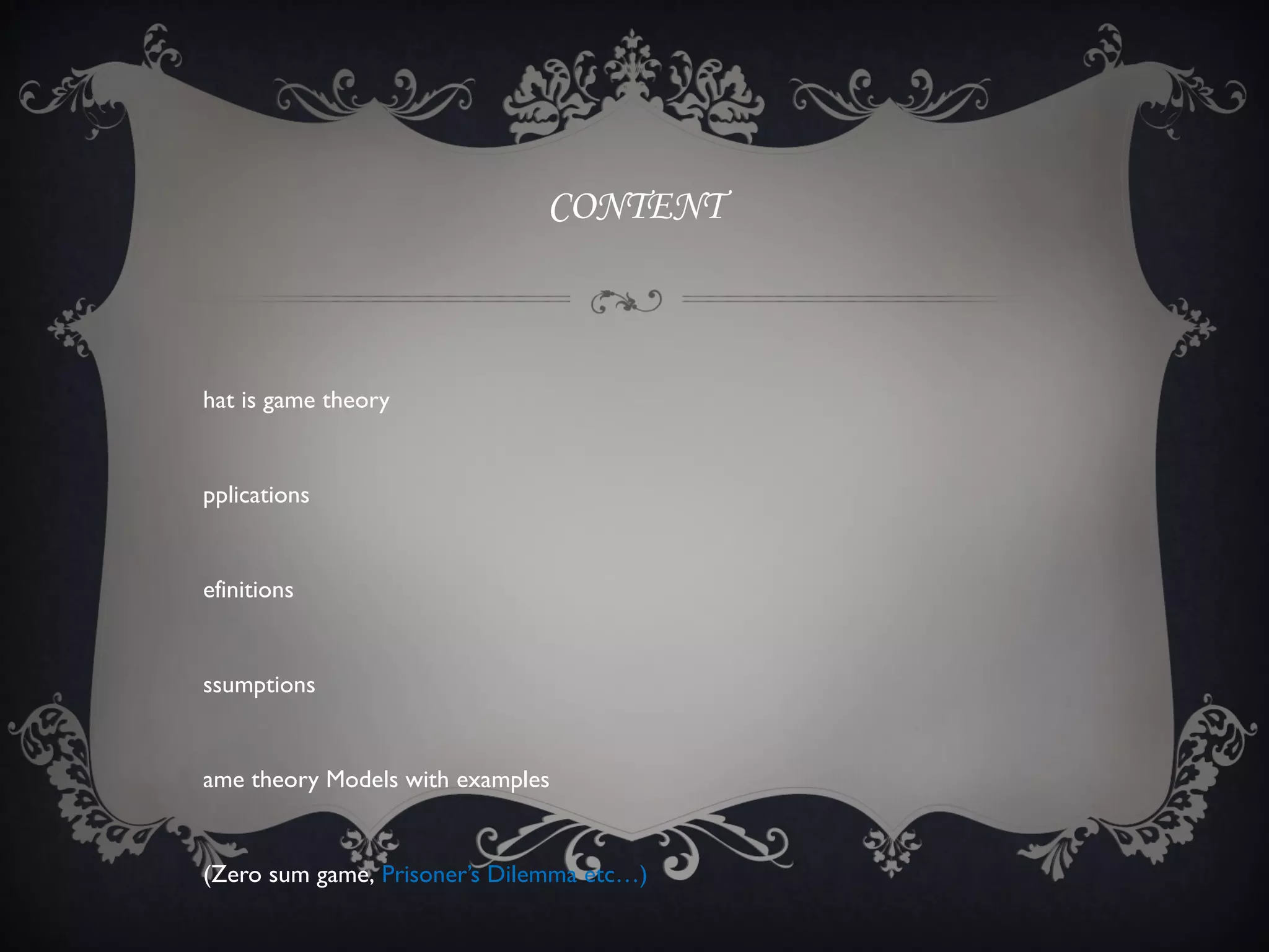 CONTENT



hat is game theory


pplications


efinitions


ssumptions


ame theory Models with examples


(Zero sum game, Prisoner’s Dilemma etc…)
 