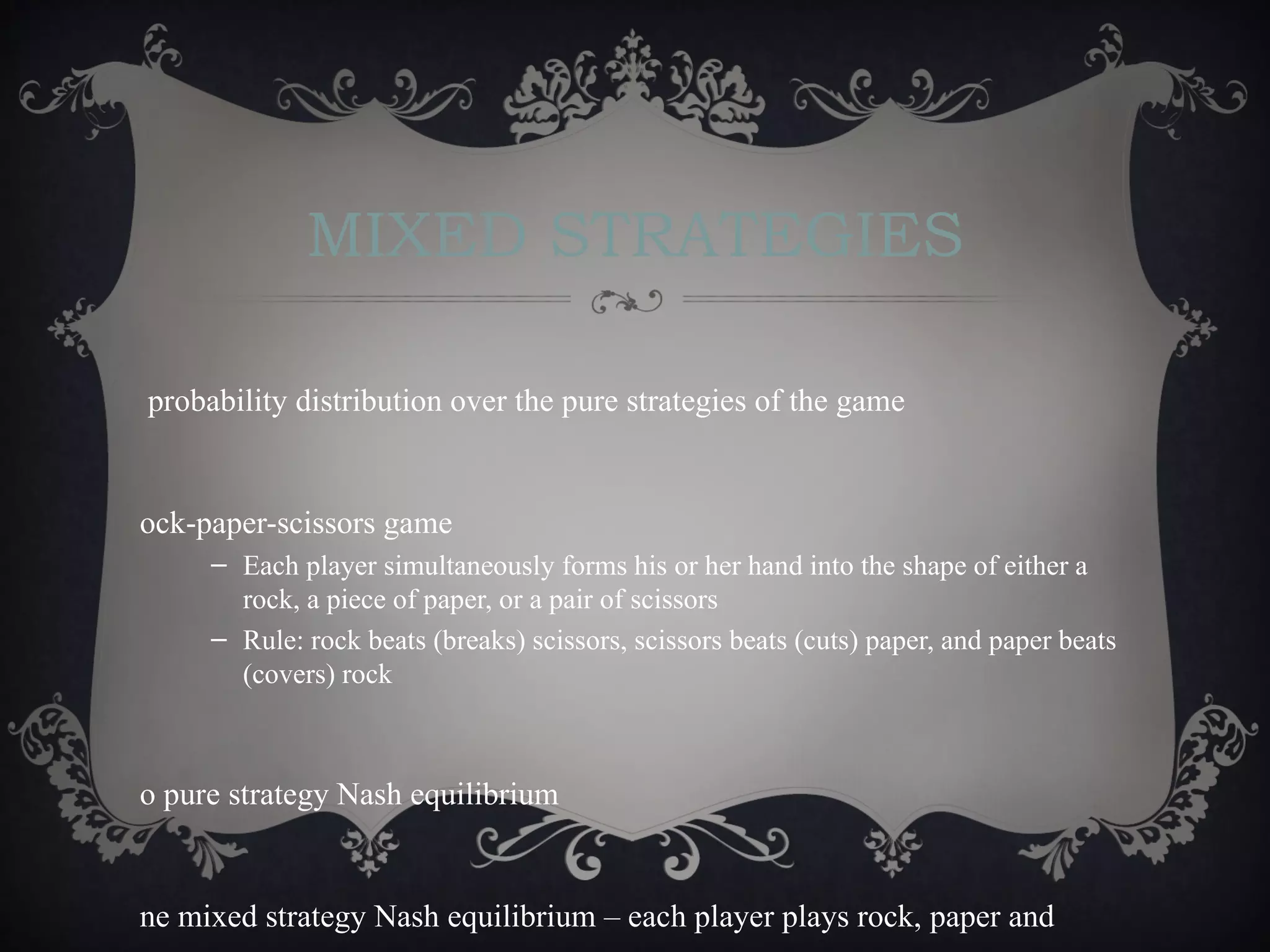 MIXED STRATEGIES

probability distribution over the pure strategies of the game


ock-paper-scissors game
     – Each player simultaneously forms his or her hand into the shape of either a
       rock, a piece of paper, or a pair of scissors
     – Rule: rock beats (breaks) scissors, scissors beats (cuts) paper, and paper beats
       (covers) rock



o pure strategy Nash equilibrium


ne mixed strategy Nash equilibrium – each player plays rock, paper and
 