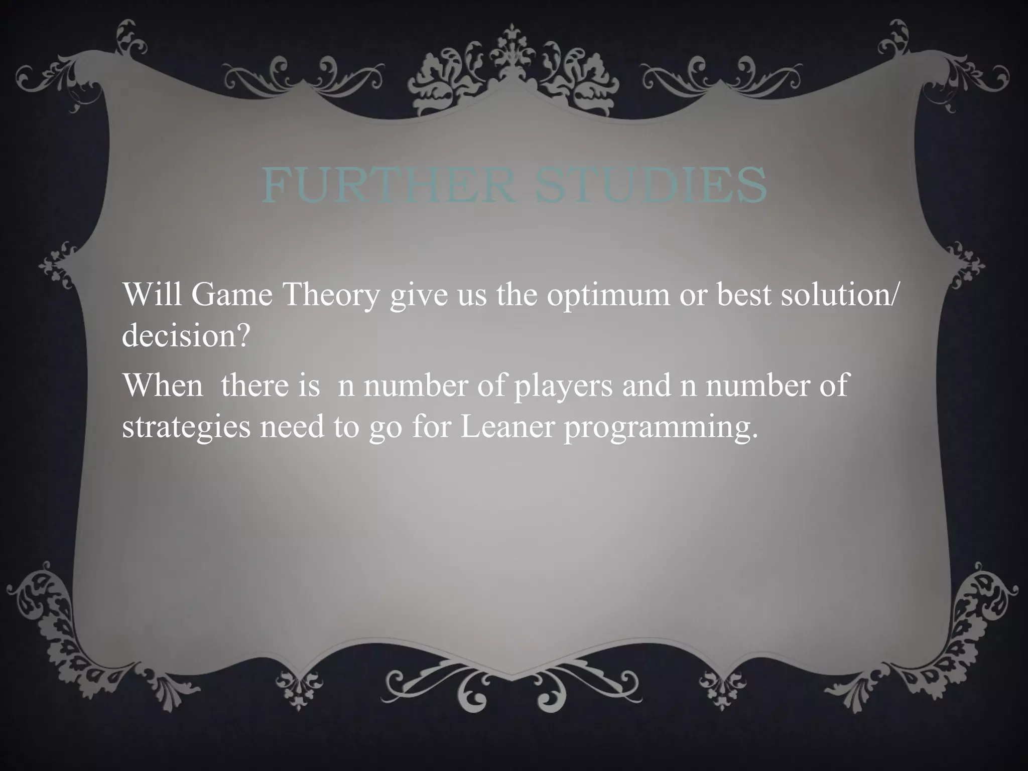 FURTHER STUDIES

Will Game Theory give us the optimum or best solution/
decision?
When there is n number of players and n number of
strategies need to go for Leaner programming.
 