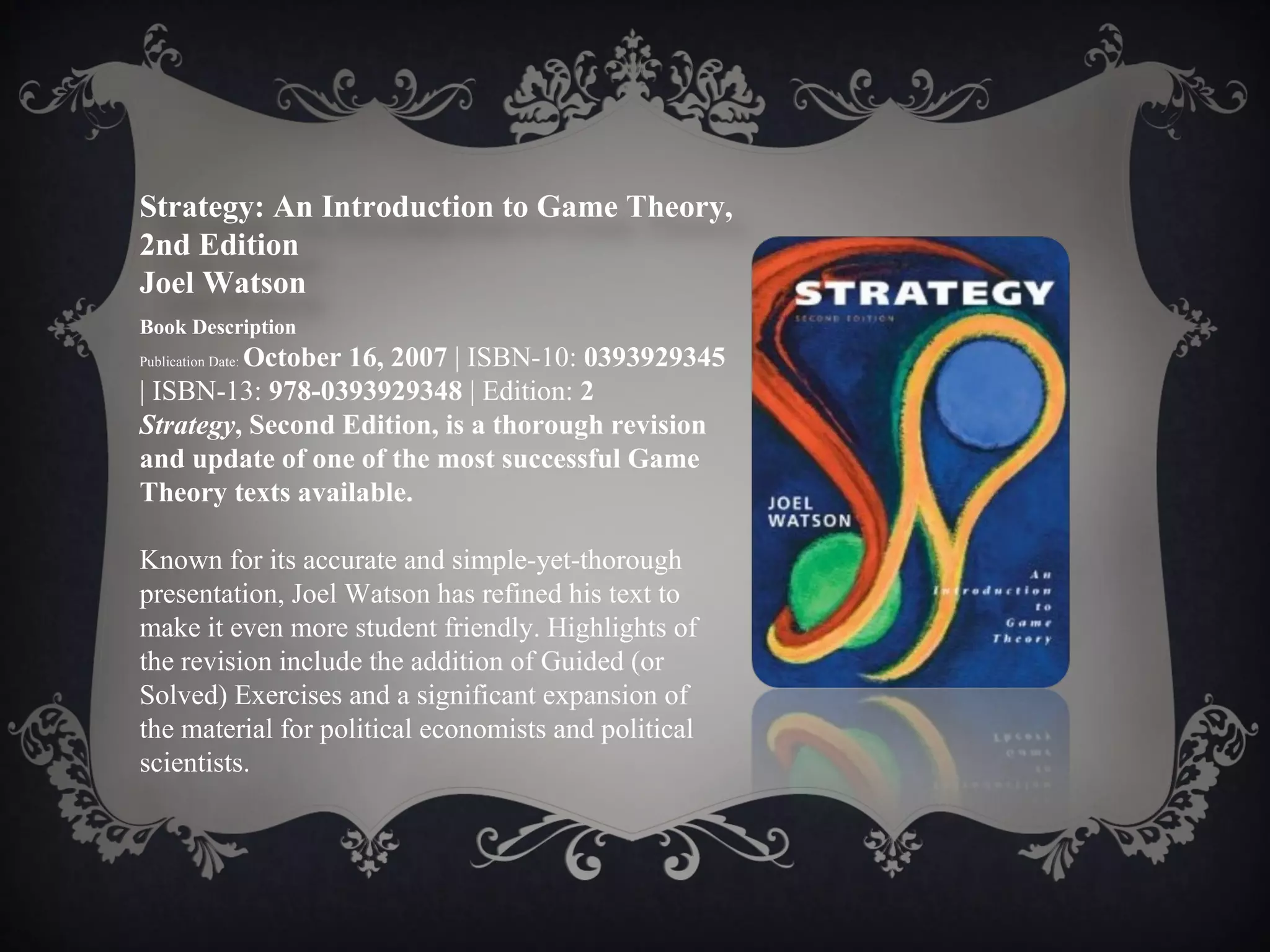 Strategy: An Introduction to Game Theory,
2nd Edition
Joel Watson
Book Description
         October 16, 2007 | ISBN-10: 0393929345
Publication Date:

| ISBN-13: 978-0393929348 | Edition: 2
Strategy, Second Edition, is a thorough revision
and update of one of the most successful Game
Theory texts available.

Known for its accurate and simple-yet-thorough
presentation, Joel Watson has refined his text to
make it even more student friendly. Highlights of
the revision include the addition of Guided (or
Solved) Exercises and a significant expansion of
the material for political economists and political
scientists.
 