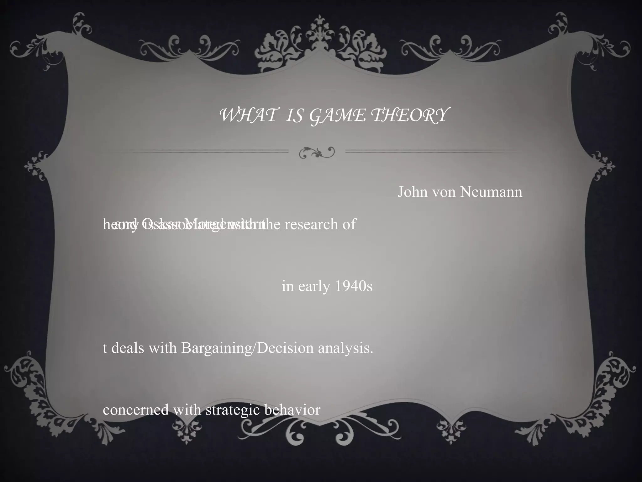 WHAT IS GAME THEORY


                                             John von Neumann

heory Oskar Morgenstern research of
  and is associated with the


                           in early 1940s


t deals with Bargaining/Decision analysis.


concerned with strategic behavior
 