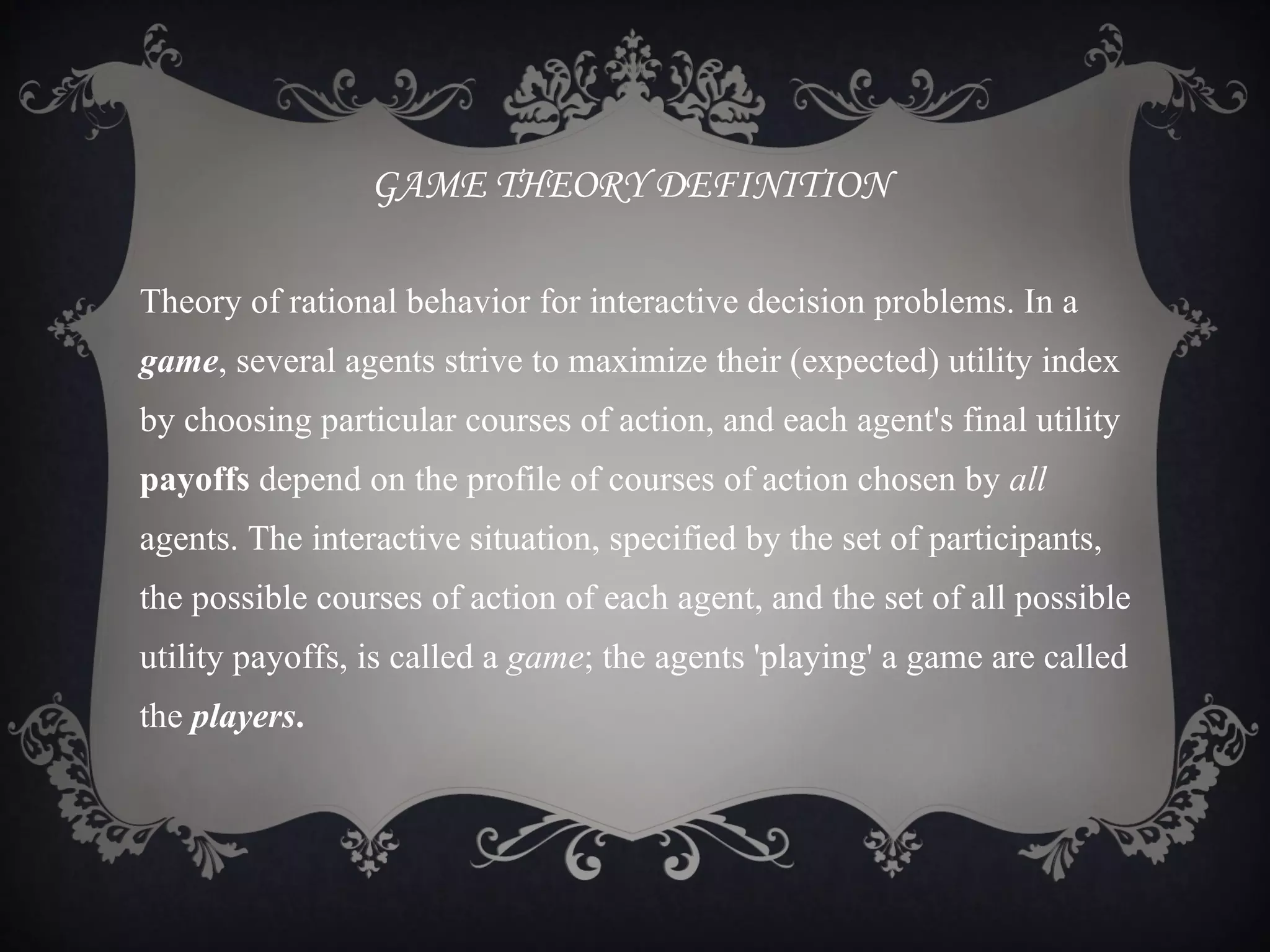 GAME THEORY DEFINITION

Theory of rational behavior for interactive decision problems. In a
game, several agents strive to maximize their (expected) utility index
by choosing particular courses of action, and each agent's final utility
payoffs depend on the profile of courses of action chosen by all
agents. The interactive situation, specified by the set of participants,
the possible courses of action of each agent, and the set of all possible
utility payoffs, is called a game; the agents 'playing' a game are called
the players.
 
