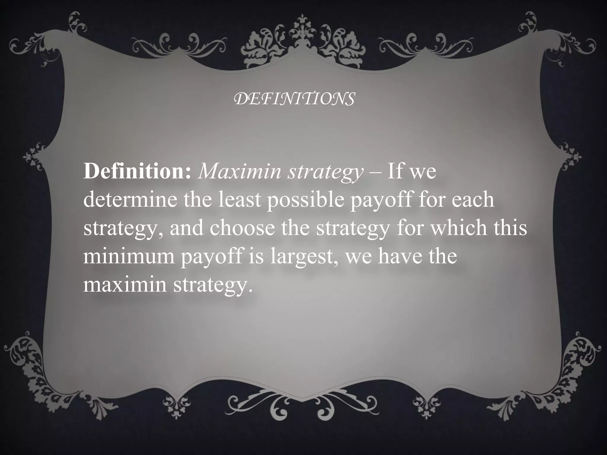 DEFINITIONS


Definition: Maximin strategy – If we
determine the least possible payoff for each
strategy, and choose the strategy for which this
minimum payoff is largest, we have the
maximin strategy.
 