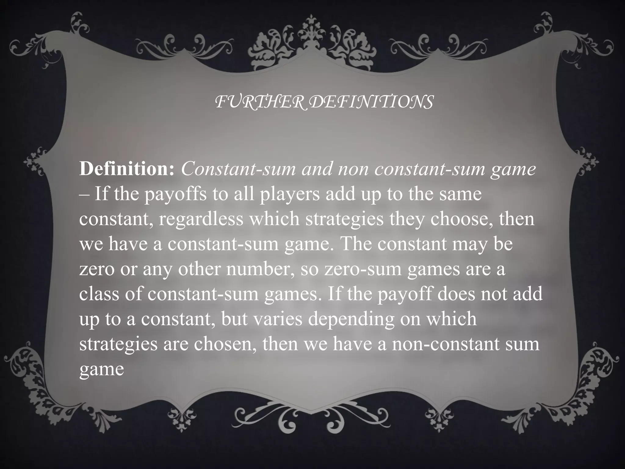FURTHER DEFINITIONS


Definition: Constant-sum and non constant-sum game
– If the payoffs to all players add up to the same
constant, regardless which strategies they choose, then
we have a constant-sum game. The constant may be
zero or any other number, so zero-sum games are a
class of constant-sum games. If the payoff does not add
up to a constant, but varies depending on which
strategies are chosen, then we have a non-constant sum
game
 