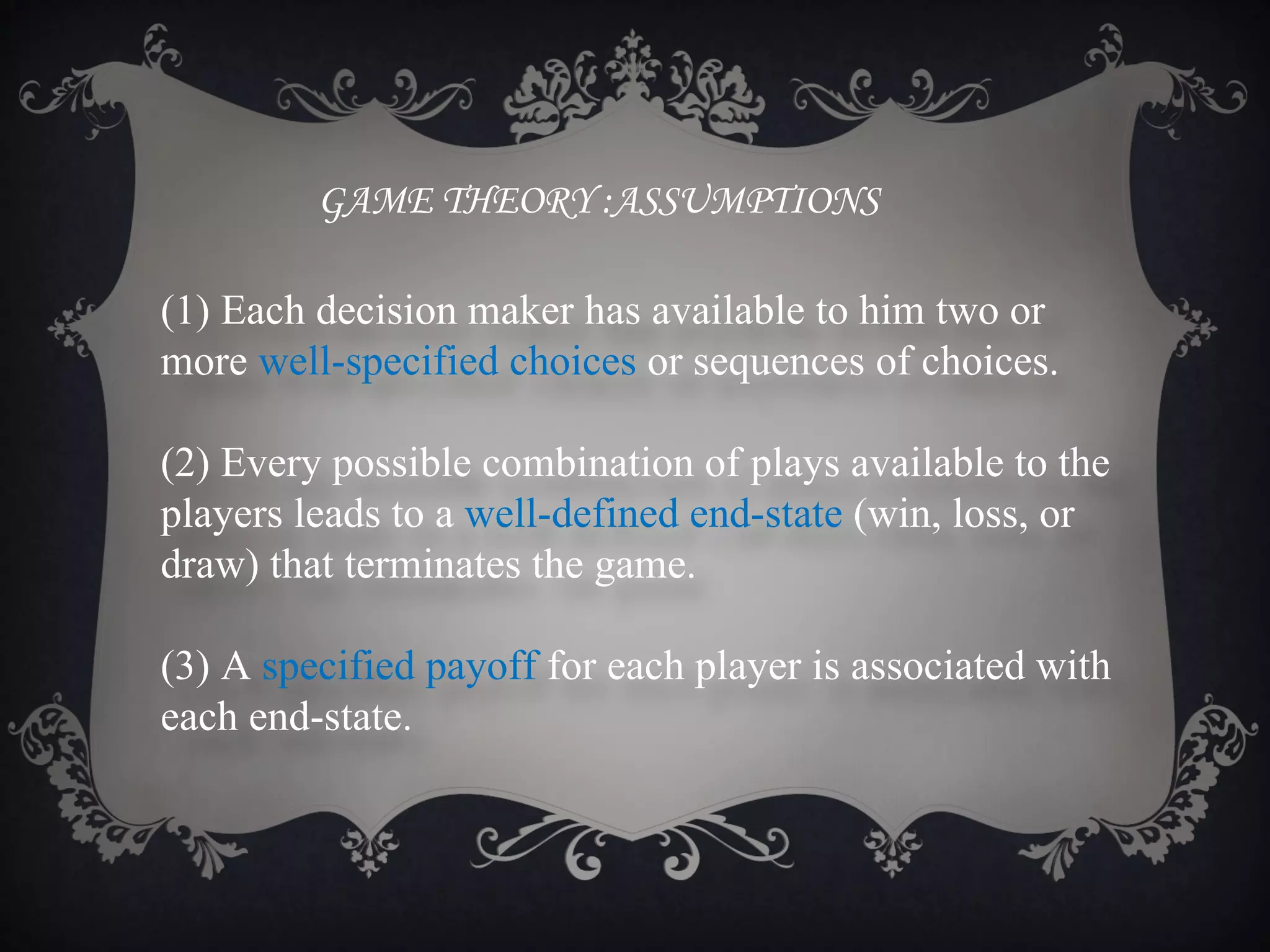 GAME THEORY :ASSUMPTIONS

(1) Each decision maker has available to him two or
more well-specified choices or sequences of choices.

(2) Every possible combination of plays available to the
players leads to a well-defined end-state (win, loss, or
draw) that terminates the game.

(3) A specified payoff for each player is associated with
each end-state.
 