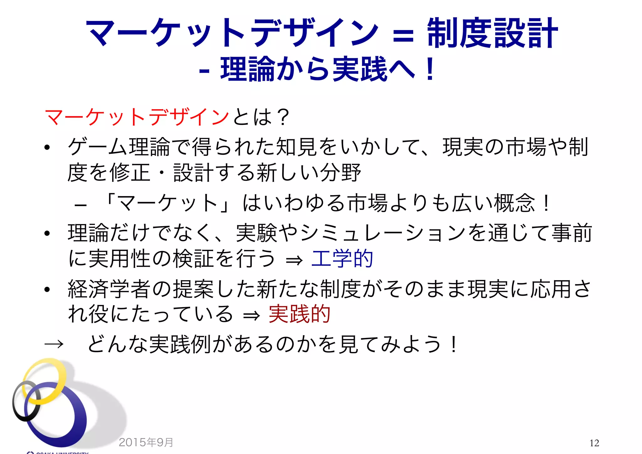 マーケットデザイン = 制度設計
- 理論から実践へ！
マーケットデザインとは？
•  ゲーム理論で得られた知見をいかして、現実の市場や制
度を修正・設計する新しい分野
–  「マーケット」はいわゆる市場よりも広い概念！
•  理論だけでなく、実験やシミュレーションを通じて事前
に実用性の検証を行う 工学的
•  経済学者の提案した新たな制度がそのまま現実に応用さ
れ役にたっている 実践的
→ どんな実践例があるのかを見てみよう！
2015年9月 12
 