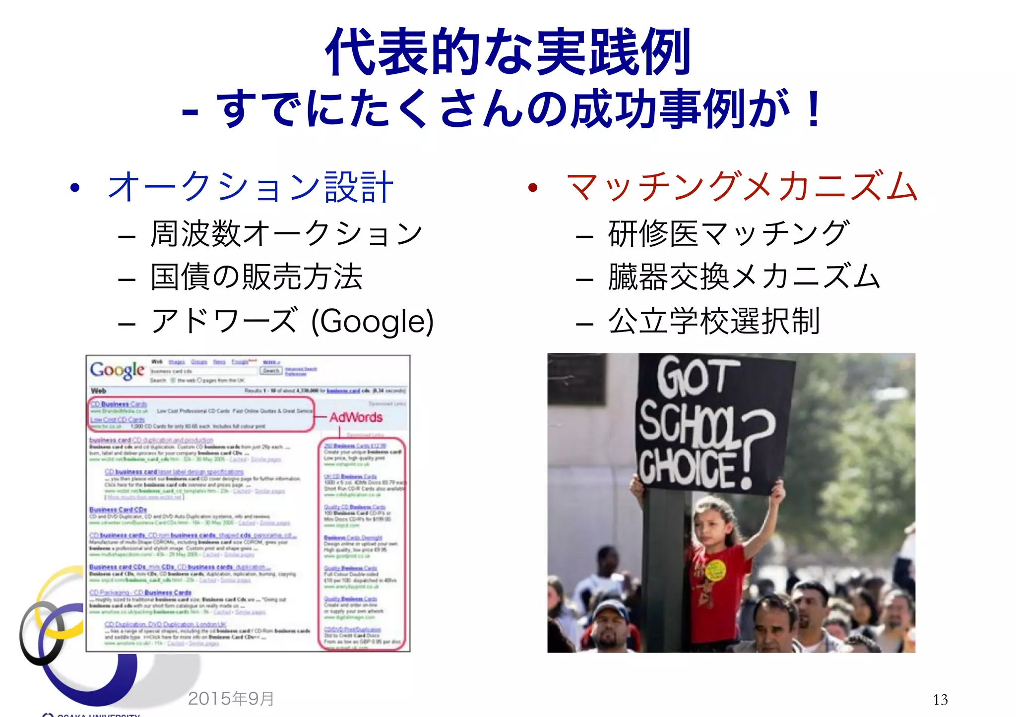 代表的な実践例
- すでにたくさんの成功事例が！
•  オークション設計
–  周波数オークション
–  国債の販売方法
–  アドワーズ (Google)
•  マッチングメカニズム
–  研修医マッチング
–  臓器交換メカニズム
–  公立学校選択制
2015年9月 13
 
