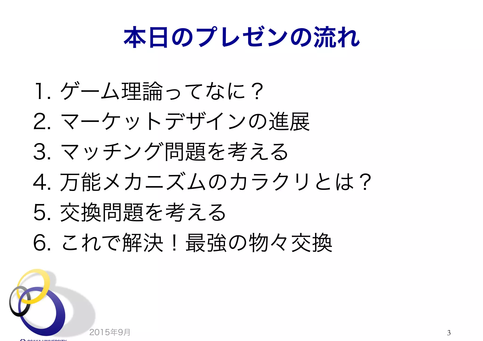 本日のプレゼンの流れ
1.  ゲーム理論ってなに？
2.  マーケットデザインの進展
3.  マッチング問題を考える
4.  万能メカニズムのカラクリとは？
5.  交換問題を考える
6.  これで解決！最強の物々交換
2015年9月 3
 