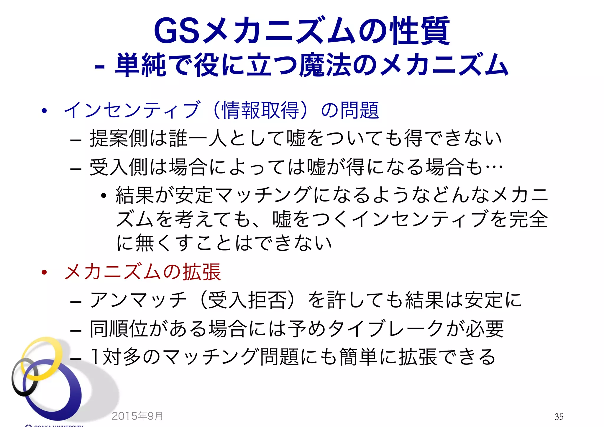 GSメカニズムの性質
- 単純で役に立つ魔法のメカニズム
•  インセンティブ（情報取得）の問題
–  提案側は誰一人として嘘をついても得できない
–  受入側は場合によっては嘘が得になる場合も…
•  結果が安定マッチングになるようなどんなメカニ
ズムを考えても、嘘をつくインセンティブを完全
に無くすことはできない
•  メカニズムの拡張
–  アンマッチ（受入拒否）を許しても結果は安定に
–  同順位がある場合には予めタイブレークが必要
–  1対多のマッチング問題にも簡単に拡張できる
2015年9月 35
 