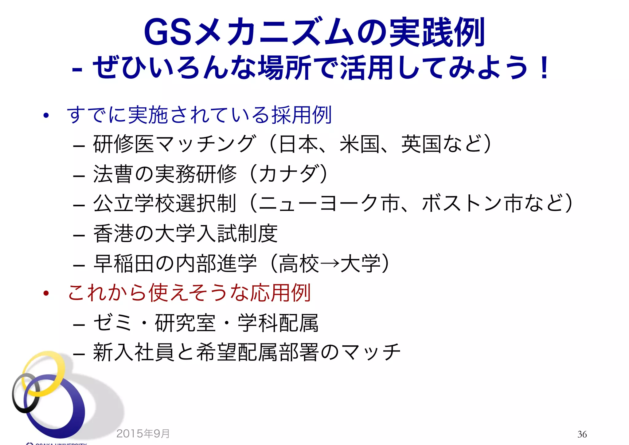 GSメカニズムの実践例
- ぜひいろんな場所で活用してみよう！
•  すでに実施されている採用例
–  研修医マッチング（日本、米国、英国など）
–  法曹の実務研修（カナダ）
–  公立学校選択制（ニューヨーク市、ボストン市など）
–  香港の大学入試制度
–  早稲田の内部進学（高校→大学）
•  これから使えそうな応用例
–  ゼミ・研究室・学科配属
–  新入社員と希望配属部署のマッチ
2015年9月 36
 