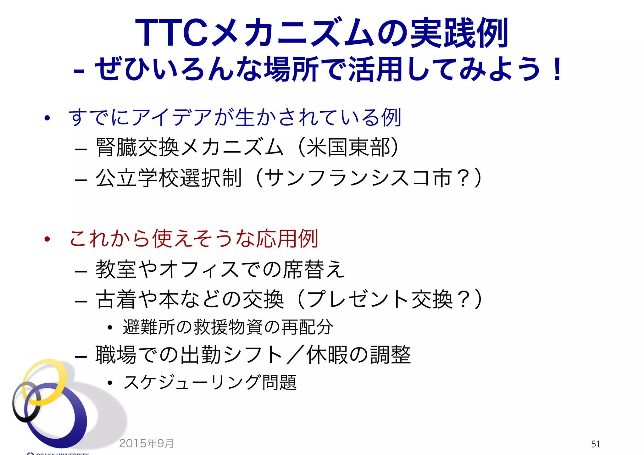 TTCメカニズムの実践例
- ぜひいろんな場所で活用してみよう！
•  すでにアイデアが生かされている例
–  腎臓交換メカニズム（米国東部）
–  公立学校選択制（サンフランシスコ市？）
•  これから使えそうな応用例
–  教室やオフィスでの席替え
–  古着や本などの交換（プレゼント交換？）
•  避難所の救援物資の再配分
–  職場での出勤シフト／休暇の調整
•  スケジューリング問題
2015年9月 51
 