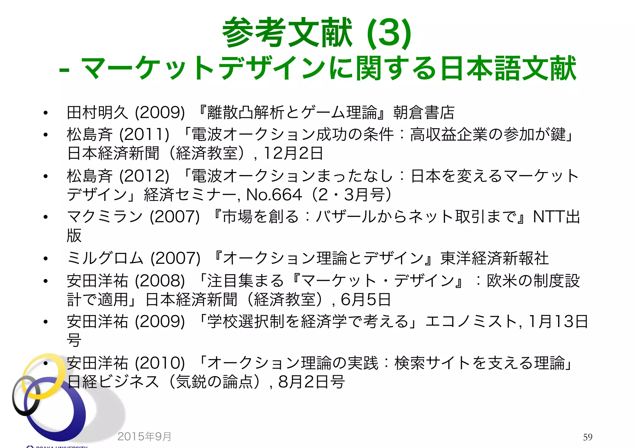 参考文献 (3)
- マーケットデザインに関する日本語文献
•  田村明久 (2009) 『離散凸解析とゲーム理論』朝倉書店
•  松島斉 (2011) 「電波オークション成功の条件：高収益企業の参加が 」
日本経済新聞（経済教室）, 12月2日
•  松島斉 (2012) 「電波オークションまったなし：日本を変えるマーケット
デザイン」経済セミナー, No.664（2・3月号）
•  マクミラン (2007) 『市場を創る：バザールからネット取引まで』NTT出
版
•  ミルグロム (2007) 『オークション理論とデザイン』東洋経済新報社
•  安田洋祐 (2008) 「注目集まる『マーケット・デザイン』：欧米の制度設
計で適用」日本経済新聞（経済教室）, 6月5日
•  安田洋祐 (2009) 「学校選択制を経済学で考える」エコノミスト, 1月13日
号
•  安田洋祐 (2010) 「オークション理論の実践：検索サイトを支える理論」
日経ビジネス（気鋭の論点）, 8月2日号
2015年9月 59
 