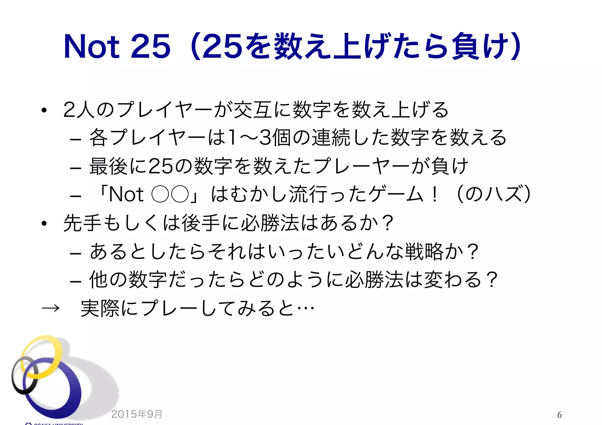 Not 25（25を数え上げたら負け）
•  2人のプレイヤーが交互に数字を数え上げる
–  各プレイヤーは1∼3個の連続した数字を数える
–  最後に25の数字を数えたプレーヤーが負け
–  「Not ○○」はむかし流行ったゲーム！（のハズ）
•  先手もしくは後手に必勝法はあるか？
–  あるとしたらそれはいったいどんな戦略か？
–  他の数字だったらどのように必勝法は変わる？
→ 実際にプレーしてみると…
2015年9月 6
 