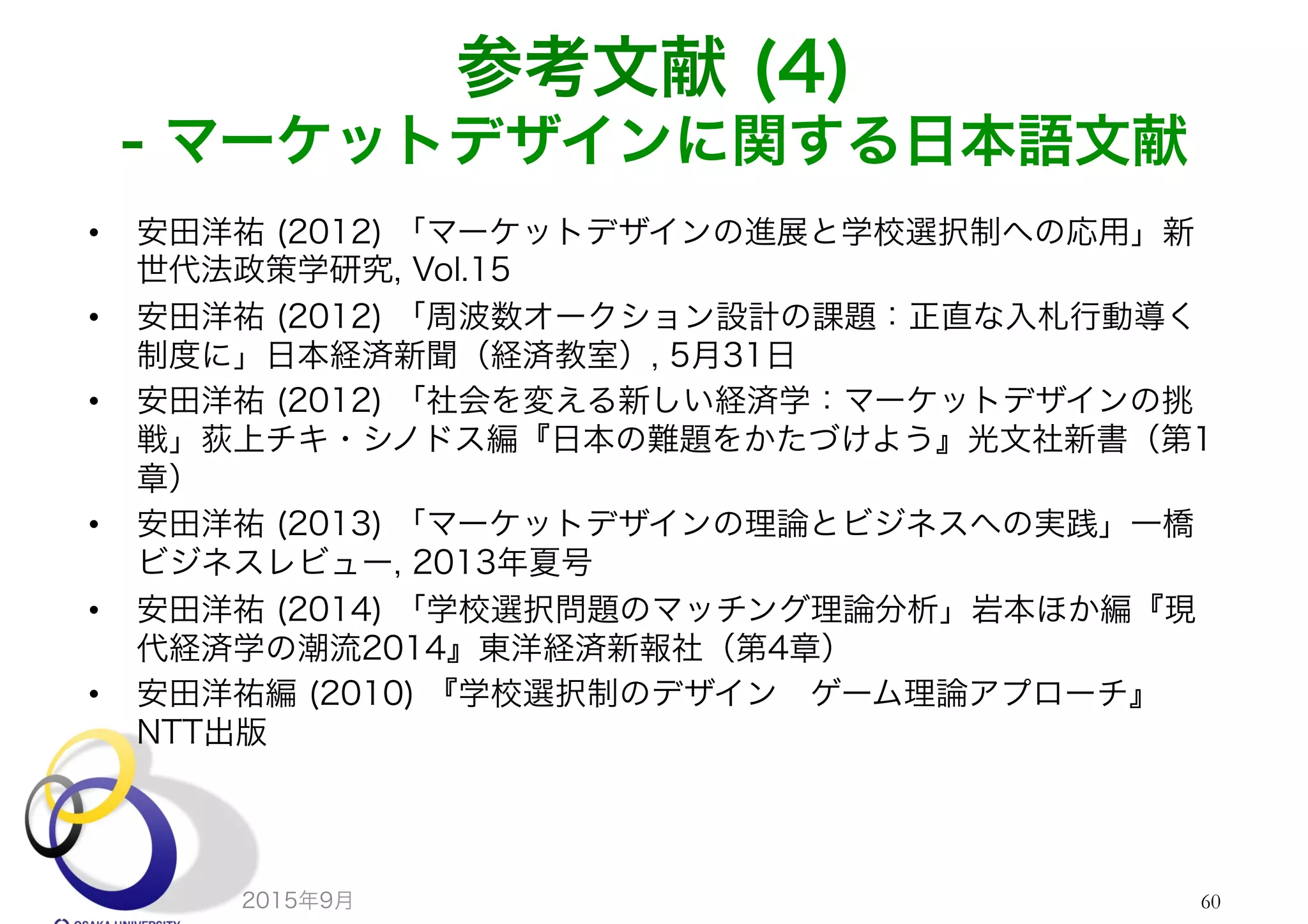 参考文献 (4)
- マーケットデザインに関する日本語文献
•  安田洋祐 (2012) 「マーケットデザインの進展と学校選択制への応用」新
世代法政策学研究, Vol.15
•  安田洋祐 (2012) 「周波数オークション設計の課題：正直な入札行動導く
制度に」日本経済新聞（経済教室）, 5月31日
•  安田洋祐 (2012) 「社会を変える新しい経済学：マーケットデザインの挑
戦」荻上チキ・シノドス編『日本の難題をかたづけよう』光文社新書（第1
章）
•  安田洋祐 (2013) 「マーケットデザインの理論とビジネスへの実践」一橋
ビジネスレビュー, 2013年夏号
•  安田洋祐 (2014) 「学校選択問題のマッチング理論分析」岩本ほか編『現
代経済学の潮流2014』東洋経済新報社（第4章）
•  安田洋祐編 (2010) 『学校選択制のデザイン ゲーム理論アプローチ』
NTT出版
2015年9月 60
 