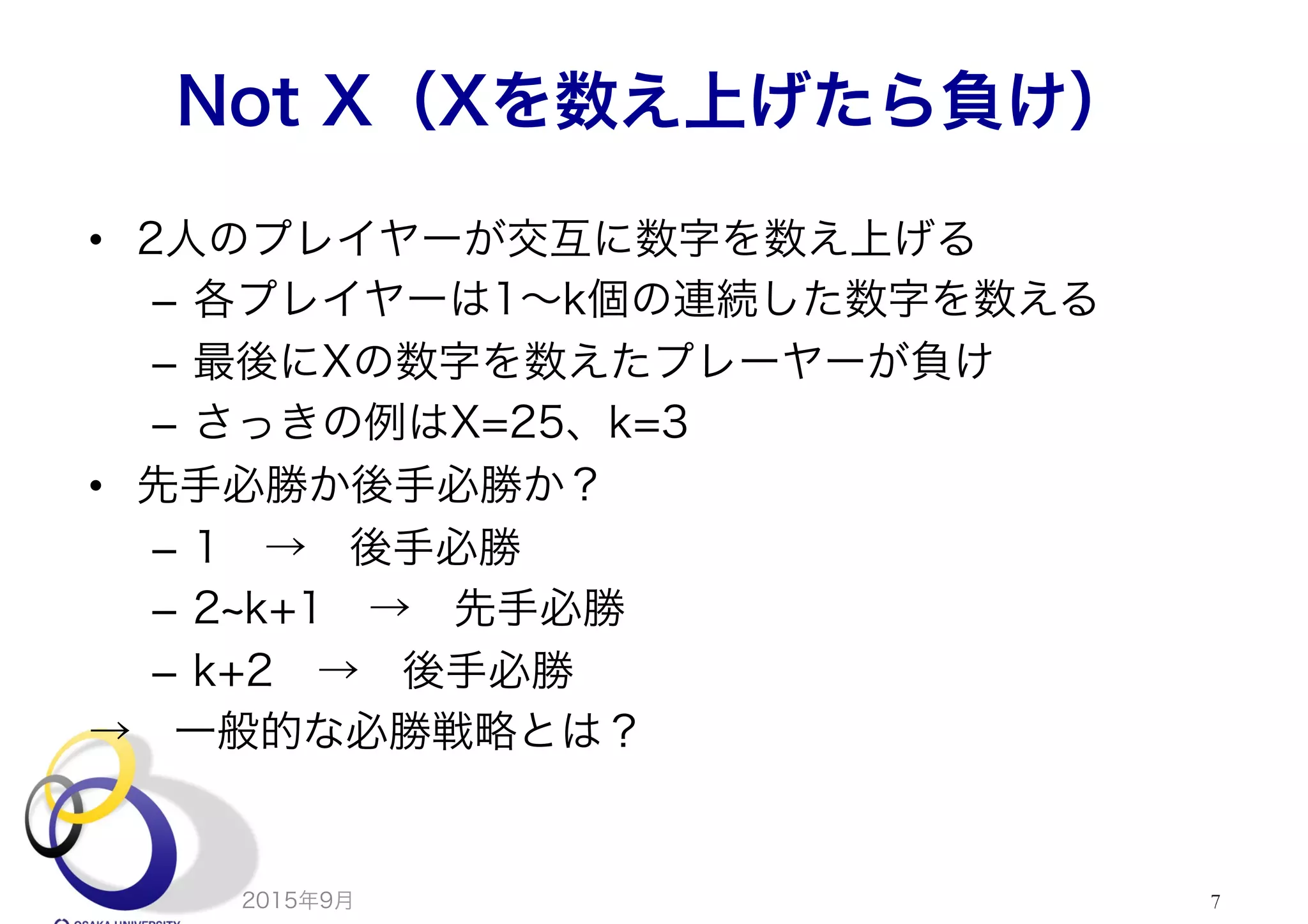 Not X（Xを数え上げたら負け）
•  2人のプレイヤーが交互に数字を数え上げる
–  各プレイヤーは1∼k個の連続した数字を数える
–  最後にXの数字を数えたプレーヤーが負け
–  さっきの例はX=25、k=3
•  先手必勝か後手必勝か？
–  1 → 後手必勝
–  2 k+1 → 先手必勝
–  k+2 → 後手必勝
→ 一般的な必勝戦略とは？
2015年9月 7
 