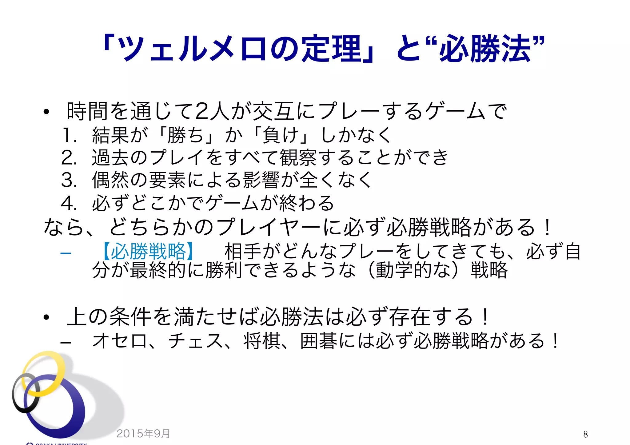 「ツェルメロの定理」と 必勝法
•  時間を通じて2人が交互にプレーするゲームで
1.  結果が「勝ち」か「負け」しかなく
2.  過去のプレイをすべて観察することができ
3.  偶然の要素による影響が全くなく
4.  必ずどこかでゲームが終わる
なら、どちらかのプレイヤーに必ず必勝戦略がある！
–  【必勝戦略】 相手がどんなプレーをしてきても、必ず自
分が最終的に勝利できるような（動学的な）戦略
•  上の条件を満たせば必勝法は必ず存在する！
–  オセロ、チェス、将棋、囲碁には必ず必勝戦略がある！
2015年9月 8
 