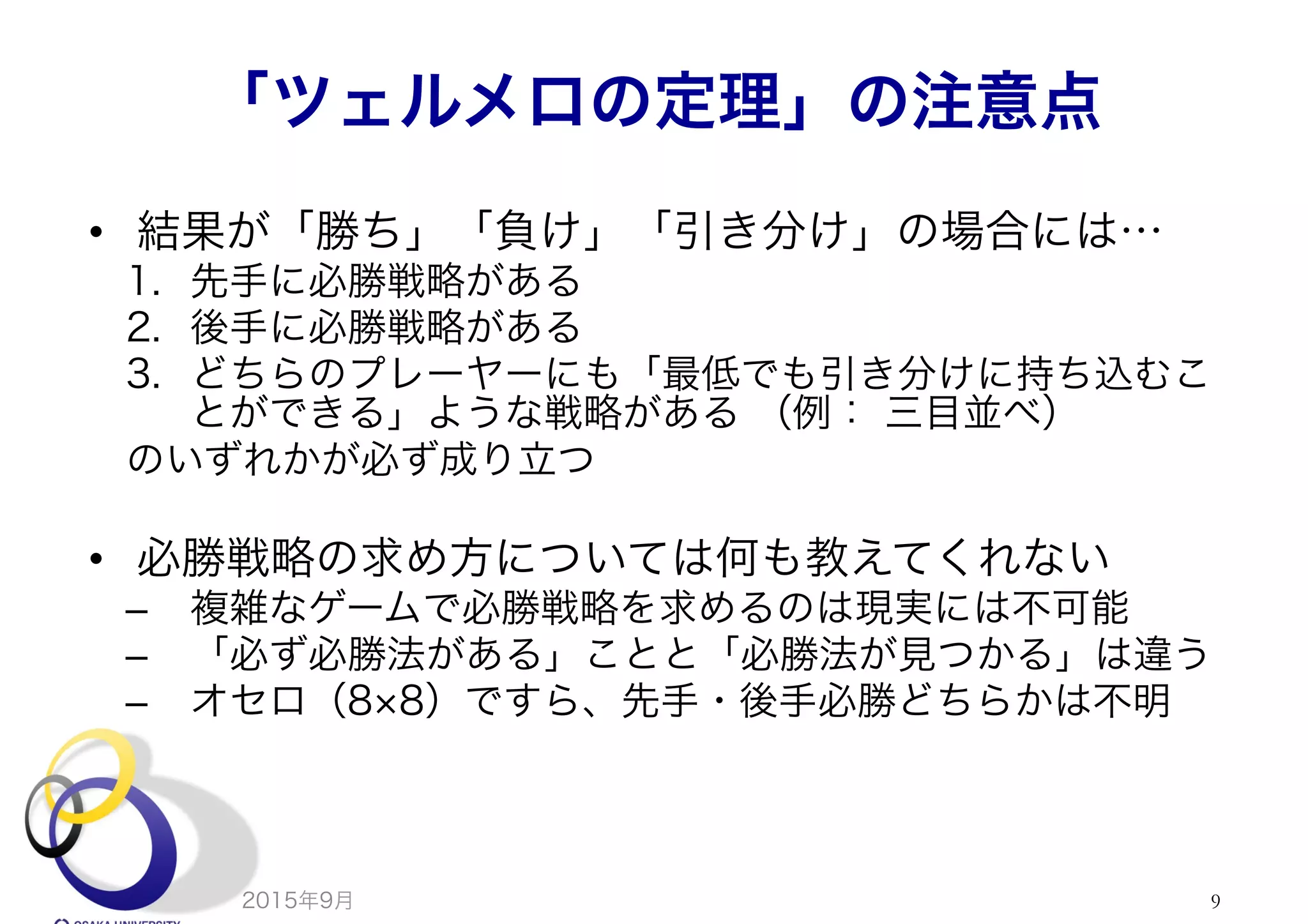 「ツェルメロの定理」の注意点
•  結果が「勝ち」「負け」「引き分け」の場合には…
1.  先手に必勝戦略がある
2.  後手に必勝戦略がある
3.  どちらのプレーヤーにも「最低でも引き分けに持ち込むこ
とができる」ような戦略がある （例： 三目並べ）
のいずれかが必ず成り立つ
•  必勝戦略の求め方については何も教えてくれない
–  複雑なゲームで必勝戦略を求めるのは現実には不可能
–  「必ず必勝法がある」ことと「必勝法が見つかる」は違う
–  オセロ（8 8）ですら、先手・後手必勝どちらかは不明
2015年9月 9
 