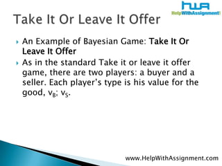An Example of Bayesian Game: Take It Or Leave It OfferAs in the standard Take it or leave it offer game, there are two players: a buyer and a seller. Each player’s type is his value for the good, vB; vS.Take It Or Leave It Offerwww.HelpWithAssignment.com