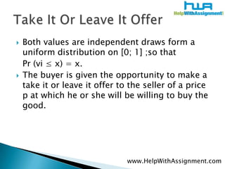 Both values are independent draws form a uniform distribution on [0; 1] ;so that Pr (vi ≤ x) = x. The buyer is given the opportunity to make a take it or leave it offer to the seller of a price p at which he or she will be willing to buy the good. Take It Or Leave It Offerwww.HelpWithAssignment.com