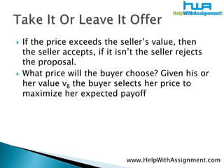 If the price exceeds the seller’s value, then the seller accepts, if it isn’t the seller rejects the proposal. What price will the buyer choose? Given his or her value vB the buyer selects her price to maximize her expected payoffTake It Or Leave It Offerwww.HelpWithAssignment.com