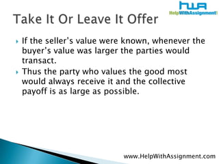 If the seller’s value were known, whenever the buyer’s value was larger the parties would transact.Thus the party who values the good most would always receive it and the collective payoff is as large as possible. Take It Or Leave It Offerwww.HelpWithAssignment.com