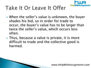 When the seller’s value is unknown, the buyer shades his bid, so in order for trade to occur, the buyer’s value has to be larger than twice the seller’s value, which occurs less often. Thus, because a value is private, it is more difficult to trade and the collective good is harmed.Take It Or Leave It Offerwww.HelpWithAssignment.com
