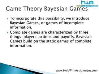 To incorporate this possibility, we introduce Bayesian Games, or games of incomplete information. Complete games are characterized by three things: players, actions and payoffs. Bayesian Games build on the static games of complete information. Game Theory Bayesian Gameswww.HelpWithAssignment.com