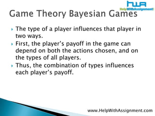 The type of a player influences that player in two ways. First, the player’s payoff in the game can depend on both the actions chosen, and on the types of all players. Thus, the combination of types influences each player’s payoff. Game Theory Bayesian Gameswww.HelpWithAssignment.com