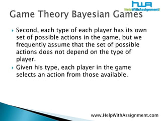 Second, each type of each player has its own set of possible actions in the game, but we frequently assume that the set of possible actions does not depend on the type of player. Given his type, each player in the game selects an action from those available.Game Theory Bayesian Gameswww.HelpWithAssignment.com