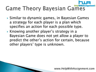 Similar to dynamic games, in Bayesian Games a strategy for each player is a plan which specifies an action for each possible type. Knowing another player’s strategy in a Bayesian Game does not yet allow a player to predict the other’s action for certain, because other players’ type is unknown.Game Theory Bayesian Gameswww.HelpWithAssignment.com