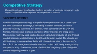 Competitive Strategy
Competitive advantage
Competitive strategy is defined as the long term plan of particular company in order
to gain competitive advantage over its competitors in industry.
An effective competitive strategy in imperfectly competitive markets is based upon
the firm's competitive advantage, a rare ability to create, distribute, or service
products valued by customers. For example, when compared with the USA and
Canada, Mexico enjoys a relative abundance of raw materials and cheap labor.
Mexico is in a relatively good position to export agricultural products, oil, and finished
goods that require unskilled labor to the US and Canadian market. The ultimate aim
of this strategy is to cope with or, better still, change those rules in the company's
favor. To do so, managers must understand and contend with rivalry among existing
competitors, entry of new rivals, threat of substitutes, bargaining power of suppliers,
and the bargaining power of buyers.
 