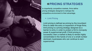 ❖PRICING STRATEGIES
➢.Limit Pricing
In imperfectly competitive markets, firms define
pricing strategies designed to reshape the
competitive environment to their advantage.
Limit pricing is defined as pricing by the incumbent
firms to deter the entry or expansion of fringe firms.
limit pricing is a pricing strategy designed as a
barrier to entry in order to protect a firm's monopoly
power & supernormal profit. If limit pricing is
successful, then a market is likely to remain highly
concentrated in the hands of one or a small number
dominant, businesses who can continue to earn
supernormal.
 