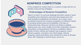 NONPRICE COMPETITION
Firms compete for market share in a number of ways that do not
directly involve pricing strategies.
❖Advantages of Nonprice Competition
'Meet it or beat it' is a pricing challenge that often results in quick
competitor price reductions, and price wars always favor the
deep pockets of established incumbents. As a result, many
successful entrants find nonprice competition an effective means
for growing market share and profitability in the face of
entrenched rivals. Because rival firms are likely to retaliate
against price cuts, many smaller firms often emphasize nonprice
competition to boost demand. Nonprice competition takes a
variety of forms: affinity and frequent user programs, home
delivery systems, innovative use of technology, Internet
shopping, media advertising, price incentives to shop at off-peak
times, 24/7 shopping or service hours, and so on.
 