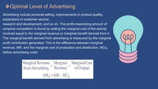 ❖Optimal Level of Advertising
Advertising include personal selling, improvements in product quality,
expansions in customer service,
research and development, and so on. The profit-maximizing amount of
nonprice competition is found by setting the marginal cost of the activity
involved equal to the marginal revenue or marginal benefit derived from it.
The marginal benefit derived from advertising is measured by the marginal
profit contribution generated. This is the difference between marginal
revenue, MR, and the marginal cost of production and distribution, MCq,
before advertising costs
 