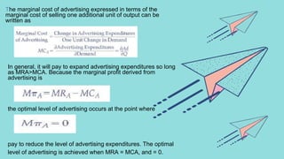 The marginal cost of advertising expressed in terms of the
marginal cost of selling one additional unit of output can be
written as
In general, it will pay to expand advertising expenditures so long
as MRA>MCA. Because the marginal profit derived from
advertising is
the optimal level of advertising occurs at the point where
pay to reduce the level of advertising expenditures. The optimal
level of advertising is achieved when MRA = MCA, and = 0.
 