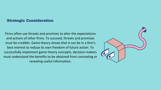 Strategic Consideration
Firms often use threats and promises to alter the expectations
and actions of other firms. To succeed, threats and promises
must be credible. Game theory shows that it can be in a firm's
best interest to reduce its own freedom of future action. To
successfully implement game theory concepts, decision-makers
must understand the benefits to be obtained from concealing or
revealing useful information.
 