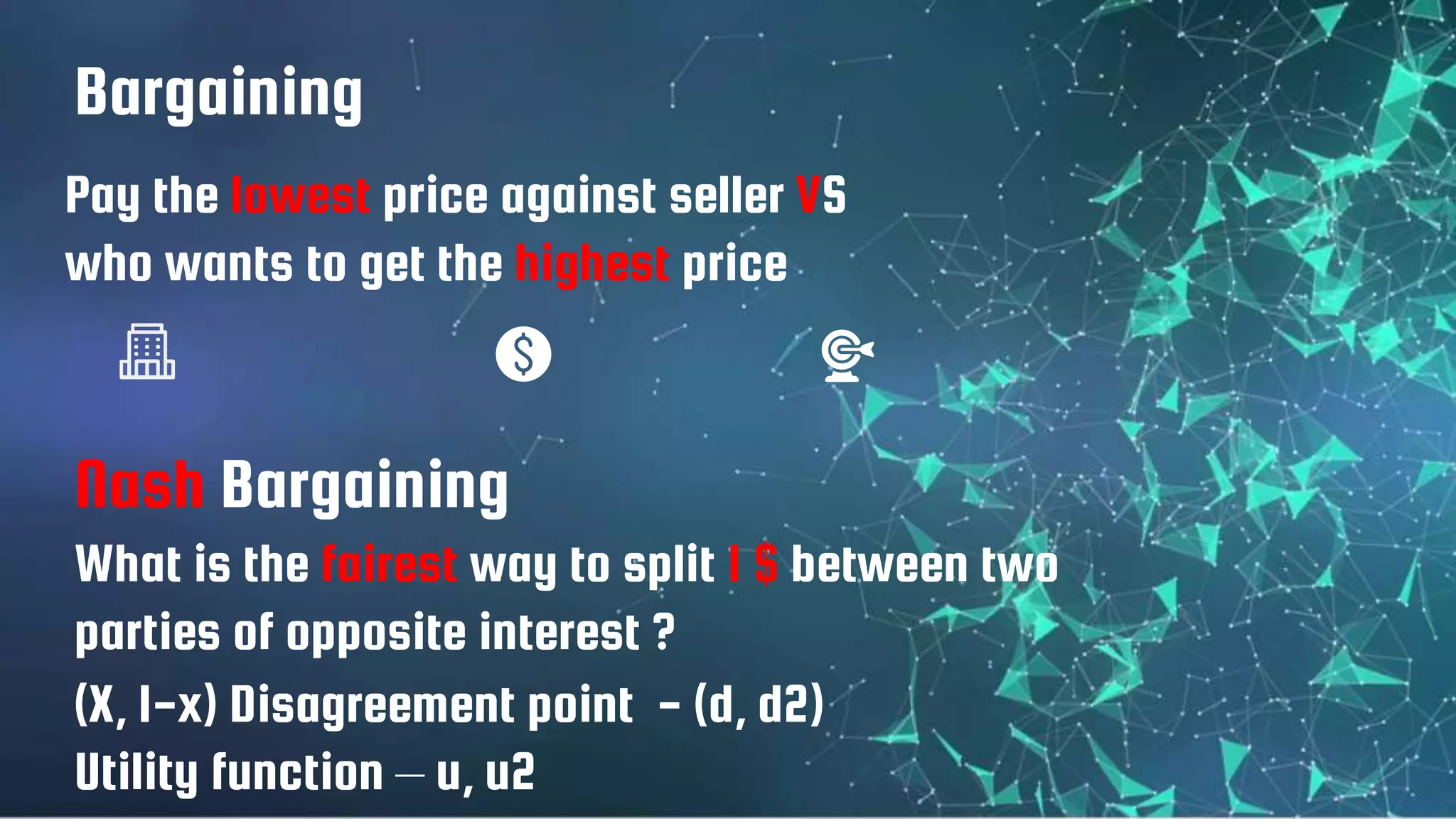 Bargaining
What is the fairest way to split 1 $ between two
parties of opposite interest ?
Pay the lowest price against seller VS
who wants to get the highest price
Nash Bargaining
(X, 1-x) Disagreement point - (d, d2)
Utility function – u, u2
 