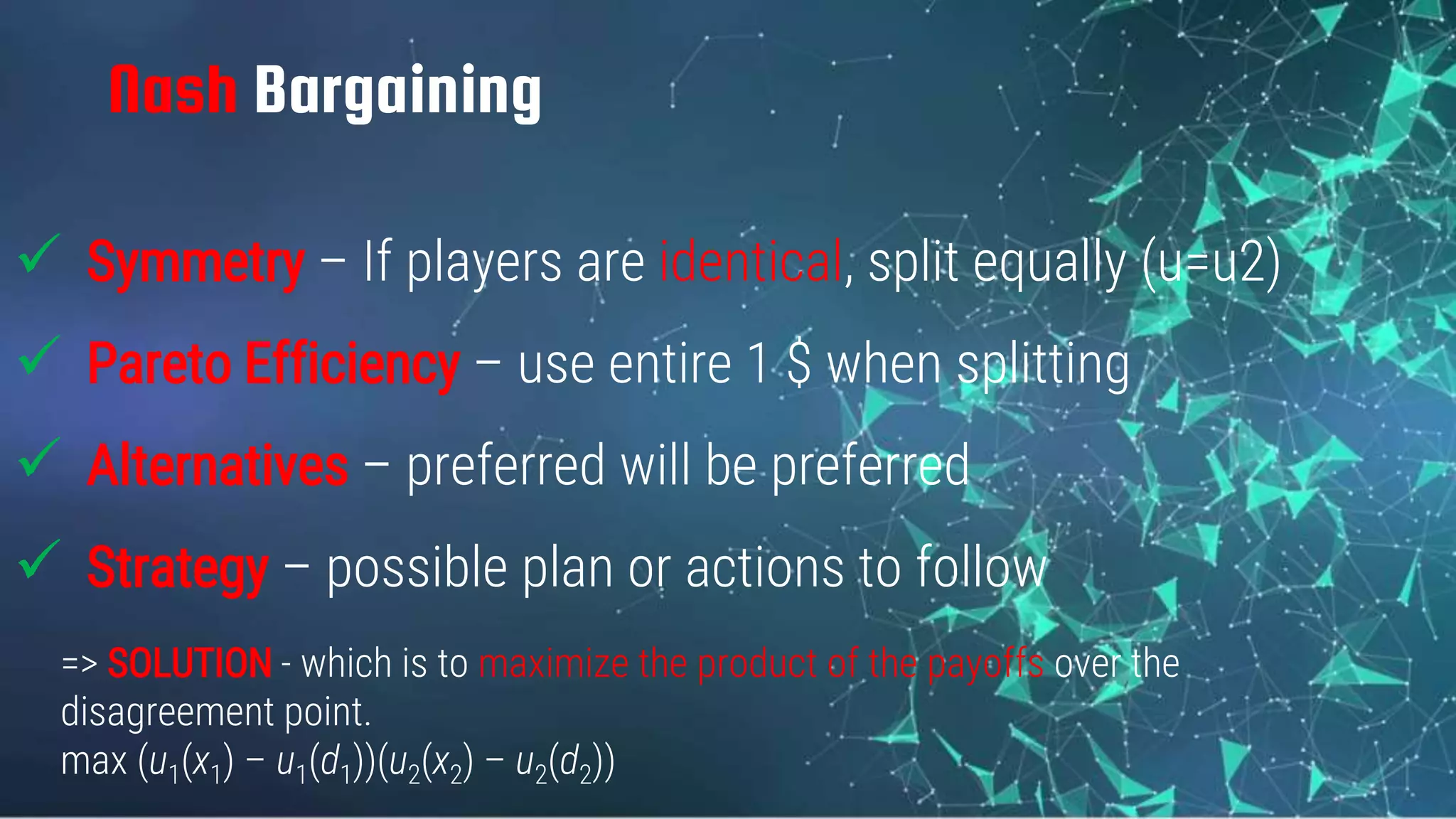 Nash Bargaining
 Symmetry – If players are identical, split equally (u=u2)
 Pareto Efficiency – use entire 1 $ when splitting
 Alternatives – preferred will be preferred
 Strategy – possible plan or actions to follow
=> SOLUTION - which is to maximize the product of the payoffs over the
disagreement point.
max (u1(x1) – u1(d1))(u2(x2) – u2(d2))
 