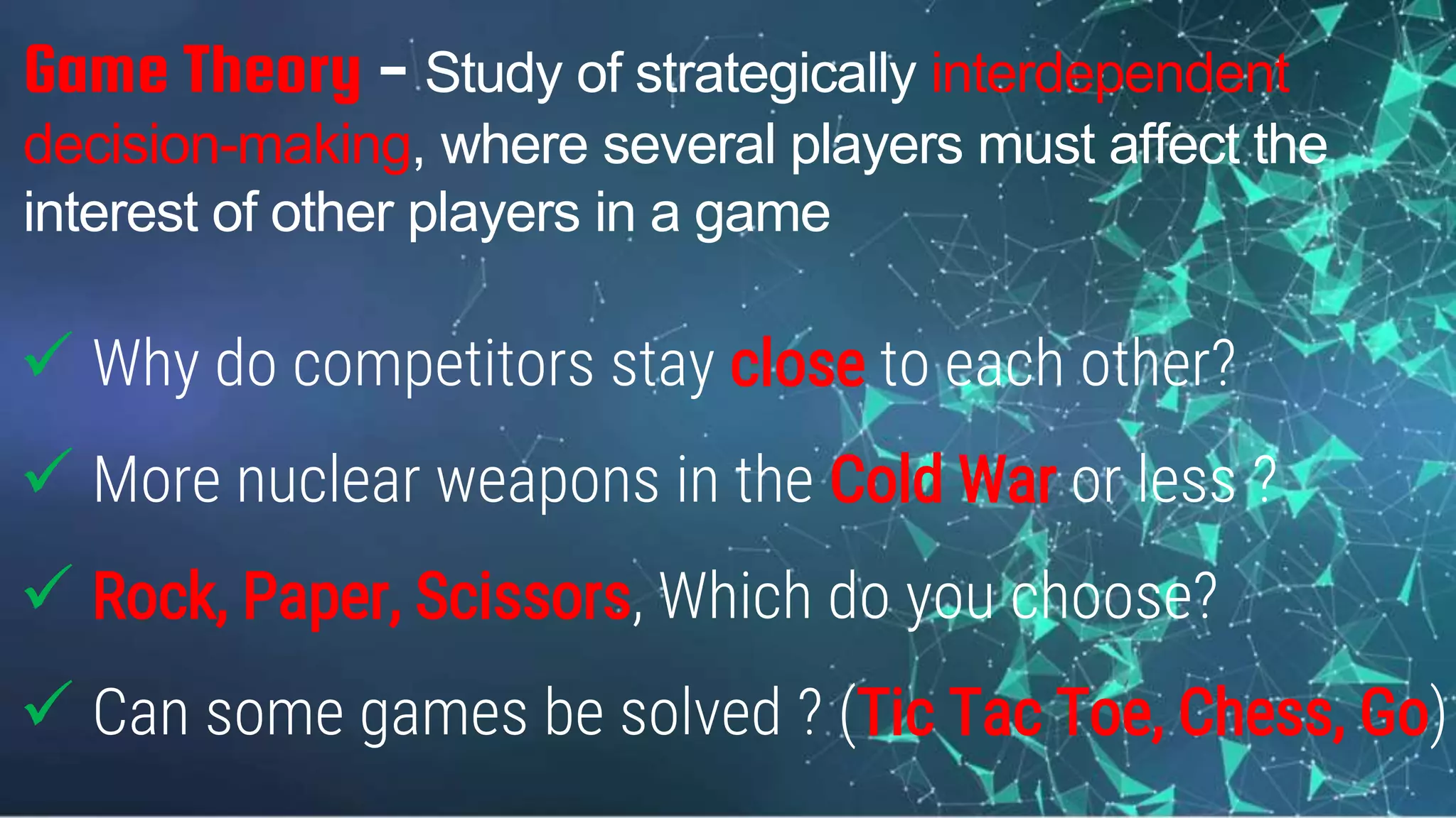 Game Theory - Study of strategically interdependent
decision-making, where several players must affect the
interest of other players in a game
 Why do competitors stay close to each other?
 More nuclear weapons in the Cold War or less ?
 Rock, Paper, Scissors, Which do you choose?
 Can some games be solved ? (Tic Tac Toe, Chess, Go)
 