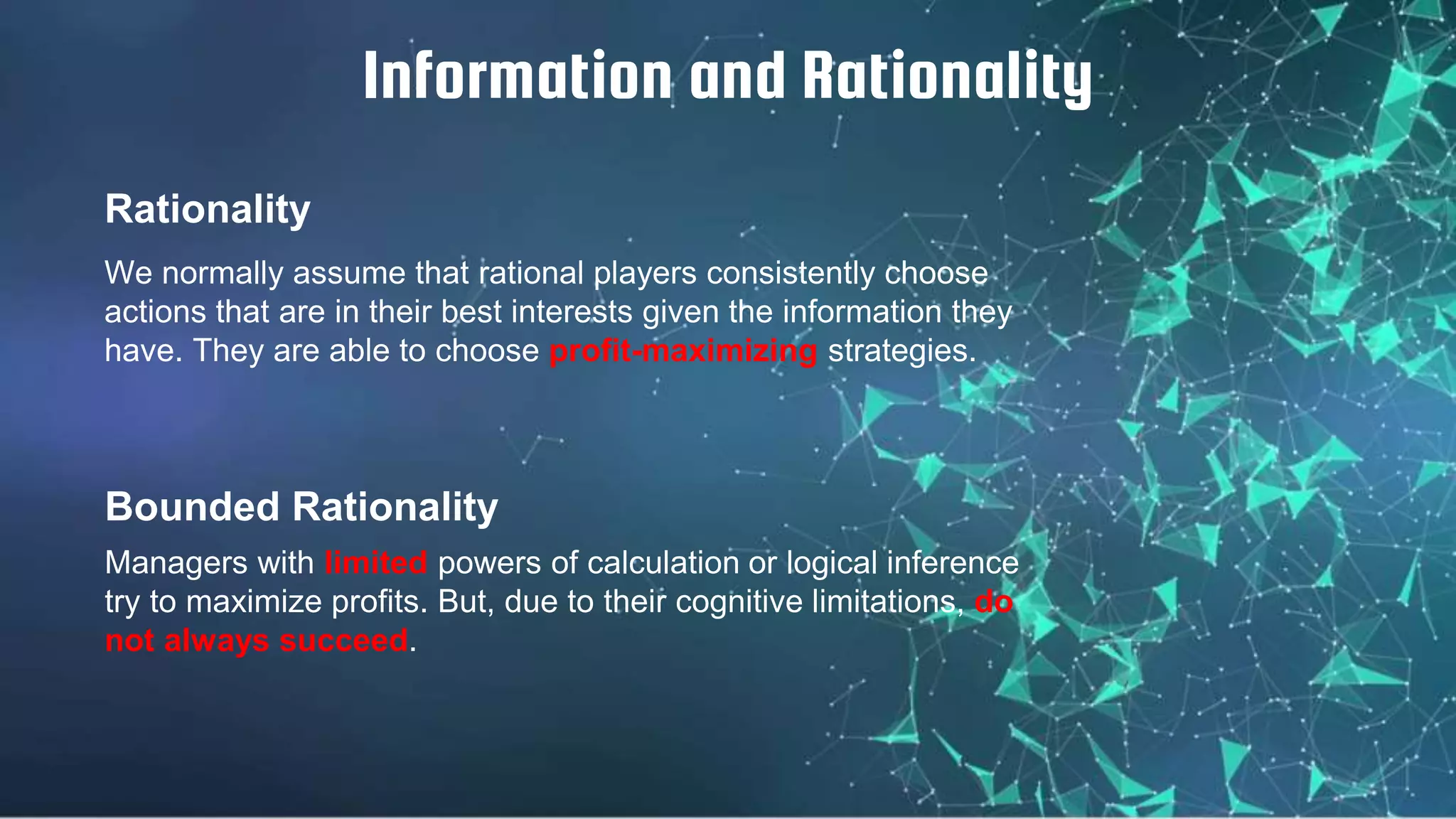 Rationality
We normally assume that rational players consistently choose
actions that are in their best interests given the information they
have. They are able to choose profit-maximizing strategies.
Information and Rationality
Bounded Rationality
Managers with limited powers of calculation or logical inference
try to maximize profits. But, due to their cognitive limitations, do
not always succeed.
 