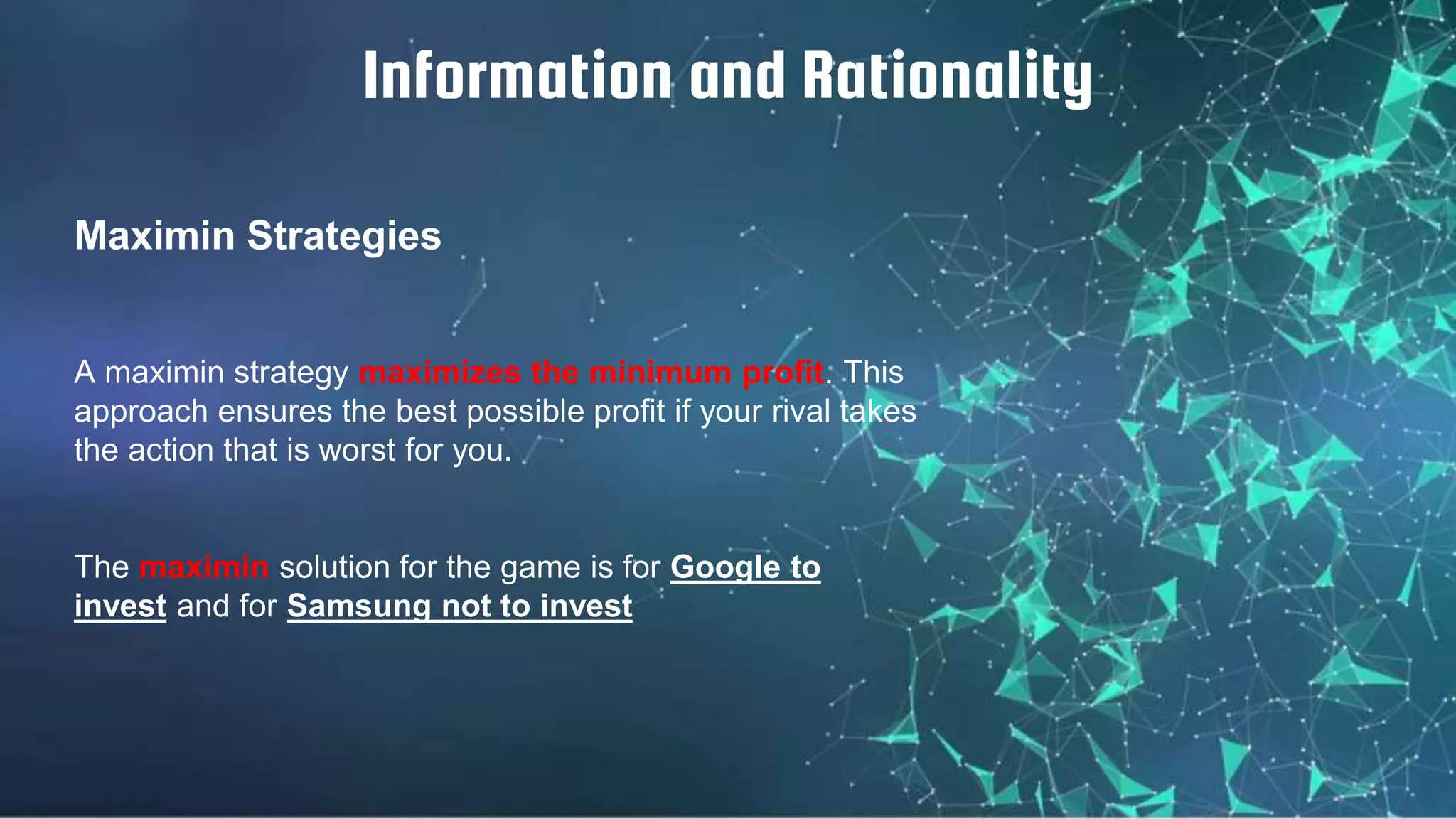Maximin Strategies
Information and Rationality
A maximin strategy maximizes the minimum profit. This
approach ensures the best possible profit if your rival takes
the action that is worst for you.
The maximin solution for the game is for Google to
invest and for Samsung not to invest
 