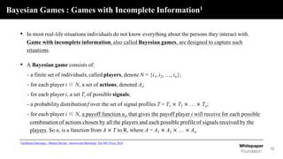 Bayesian Games : Games with Incomplete Information1
12
• In most real-life situations individuals do not know everything about the persons they interact with.
Game with incomplete information, also called Bayesian games, are designed to capture such
situations.
• A Bayesian game consists of:
- a finite set of individuals, called players, denote N = {i1, i2, …, in};
- for each player i ∈ N, a set of actions, denoted Ai;
- for each player i, a set Ti of possible signals;
- a probability distribution f over the set of signal profiles T = T1 × T2 × … × Tn;
- for each player i ∈ N, a payoff function ui, that gives the payoff player i will receive for each possible
combination of actions chosen by all the players and each possible profile of signals received by the
players. So ui is a function from A × T to R, where A = A1 × A2 × … × An.
1Guillaume Haeringer, <Market Design : Auction and Matching> The MIT Press, 2018
 