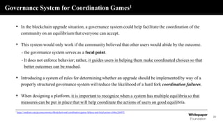 Governance System for Coordination Games1
21
• In the blockchain upgrade situation, a governance system could help facilitate the coordination of the
community on an equilibrium that everyone can accept.
• This system would only work if the community believed that other users would abide by the outcome.
- the governance system serves as a focal point.
- It does not enforce behavior; rather, it guides users in helping them make coordinated choices so that
better outcomes can be reached.
• Introducing a system of rules for determining whether an upgrade should be implemented by way of a
properly structured governance system will reduce the likelihood of a hard fork coordination failures.
• When designing a platform, it is important to recognize when a system has multiple equilibria so that
measures can be put in place that will help coordinate the actions of users on good equilibria.
1 https://medium.com/prysmeconomics/blockchain-and-coordination-games-failures-and-focal-points-e166cc244973
 